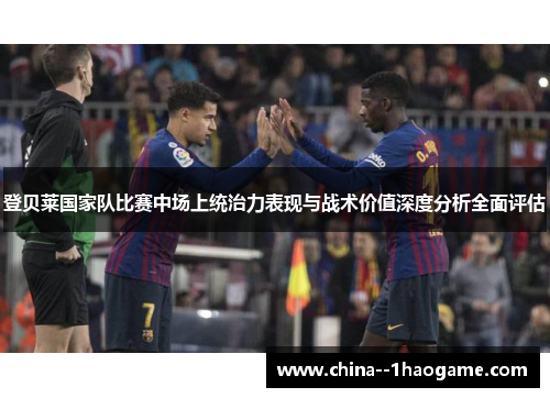 登贝莱国家队比赛中场上统治力表现与战术价值深度分析全面评估
