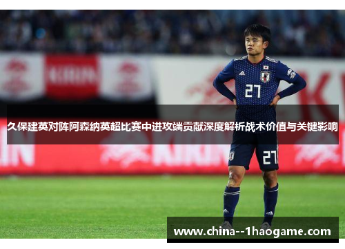 久保建英对阵阿森纳英超比赛中进攻端贡献深度解析战术价值与关键影响