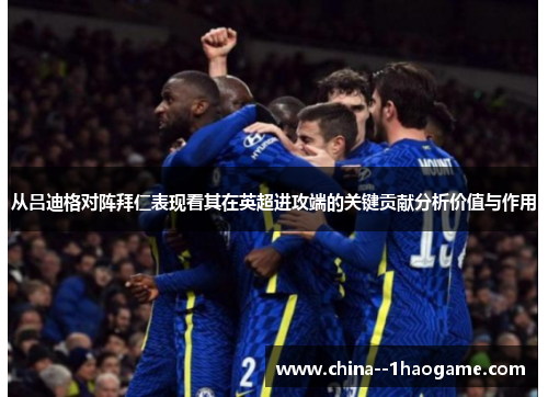 从吕迪格对阵拜仁表现看其在英超进攻端的关键贡献分析价值与作用