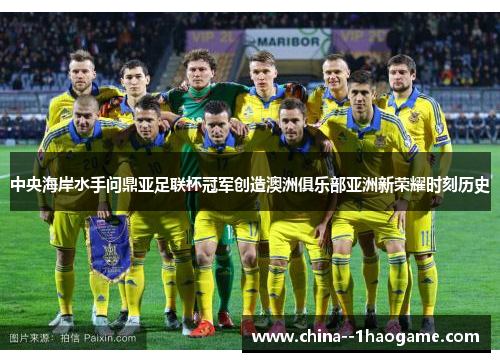 中央海岸水手问鼎亚足联杯冠军创造澳洲俱乐部亚洲新荣耀时刻历史