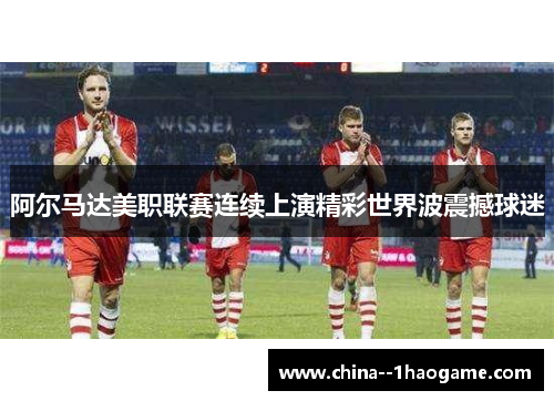 阿尔马达美职联赛连续上演精彩世界波震撼球迷 阿尔马达美职联赛连续上演精彩世界波震撼球迷