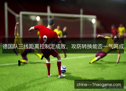 德国队三线距离控制定成败，攻防转换能否一气呵成